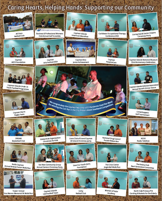 Caring Hearts, Helping Hands: Supporting Our Community. We congratulate the Cayman National UCCI Pandemix Steel Pan Band. Photos: CrimeStoppers, Golf TournamentCayman Storm, Rugby TeamCayman Islands Veterans Association, Annual Benefit Dinner Dance, Cayman Islands Under 15 Youth Football Programme, North Side Primary PTA, Caroling & Baskets for the Elderly Women of Valor Academy, Unity Netball Club, Cayman Islands U20 Football Team, Triple C School Ena Merren Memorial 5K Walk/Run, The Rotary Club Next Generation Committee, The Crisis Center Jingle Bell Walk/Run, Save Our Youth (SOY) Foundation, Sav New Community Group, Annual Seniors Christmas Party, Radio Cayman Annual Breeze Fusion Walk/Run, NCVO, Radio-Telethon, National Drug Council Purple Ribbon Bus, Lions Club of Grand Cayman All Island Christmas party, Global Kids Organization Christmas for Kids, DREAM
Basketball Club, Cayman Islands National Museum 22nd Anniversary Celebration, Cayman HospiceCare, Cayman Brac Junior Achievement, Cayman Arts Festival 2014, Cayman AIDS Foundation, Caring Hands Senior Citizens Christmas Party, Caribbean Occupational Therapy
Conference 2013, Cayman Islands Intertrust Marathon, Business & Professional Womens Club Annual Golf Scramble, All Stars
Netball Club.