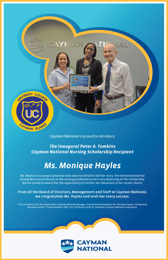 Cayman National is proud to introduce The Inaugural Peter A. Tomkins Cayman National Nursing Scholarship Recipient Ms. Monique Hayles. Ms. Hayles is a young Caymanian who was not afraid to tell her story. She demonstrated her strong desire and interest in the nursing profession and is very deserving of the scholarship. We are proud to award her the opportunity to further her education in her career choice. From all the Board of Directors, Management and Staff at Cayman National, we congratulate Ms. Hayles and wish her every success. Pictured above (L-R): Ms. Raquel Eden, Cayman National Manager, Personnel Development, Ms. Monique Hayles, Scholarship Recipient and Dr. Truman Bodden, OBE, LLD, LLB (Hons), ACIB, JP, Chairman, Cayman National Corporation.